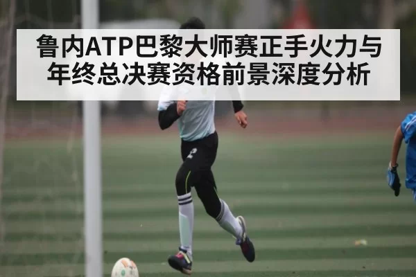 鲁内ATP巴黎大师赛正手火力与年终总决赛资格前景深度分析